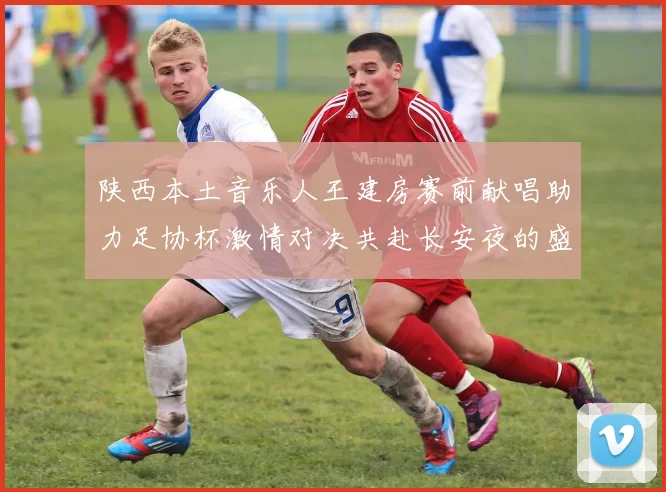 陕西本土音乐人王建房赛前献唱助力足协杯激情对决共赴长安夜的盛宴