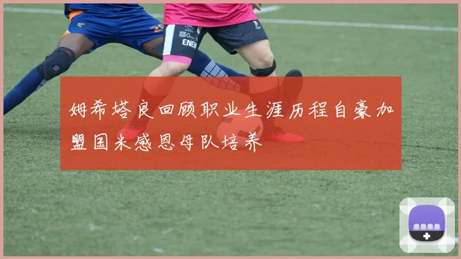姆希塔良回顾职业生涯历程自豪加盟国米感恩母队培养