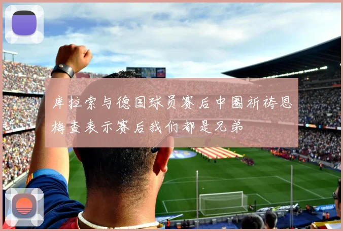 库拉索与德国球员赛后中圈祈祷恩梅查表示赛后我们都是兄弟