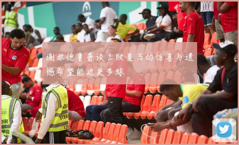 谢尔德鲁普谈击败皇马的惊喜与遗憾希望能进更多球
