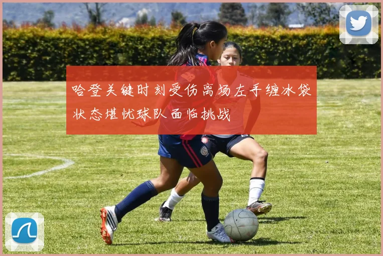 哈登关键时刻受伤离场左手缠冰袋状态堪忧球队面临挑战