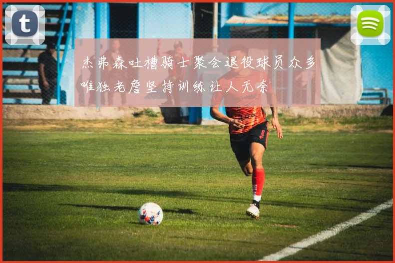 杰弗森吐槽骑士聚会退役球员众多唯独老詹坚持训练让人无奈