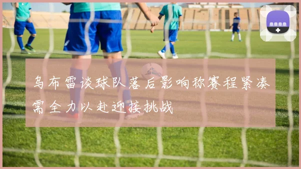 乌布雷谈球队落后影响称赛程紧凑需全力以赴迎接挑战
