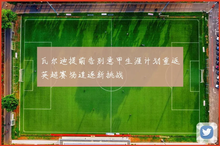 瓦尔迪提前告别意甲生涯计划重返英超赛场追逐新挑战