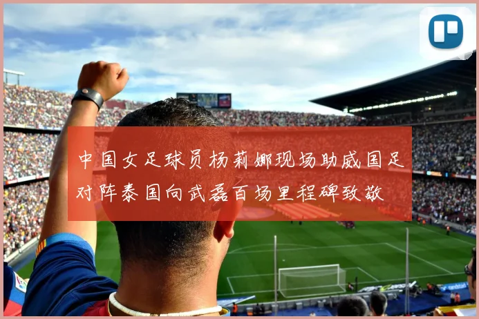 中国女足球员杨莉娜现场助威国足对阵泰国向武磊百场里程碑致敬