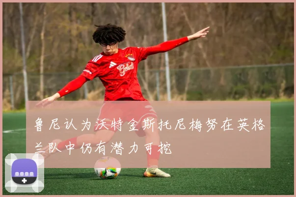 鲁尼认为沃特金斯托尼梅努在英格兰队中仍有潜力可挖