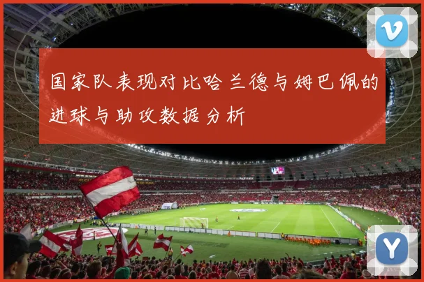 国家队表现对比哈兰德与姆巴佩的进球与助攻数据分析