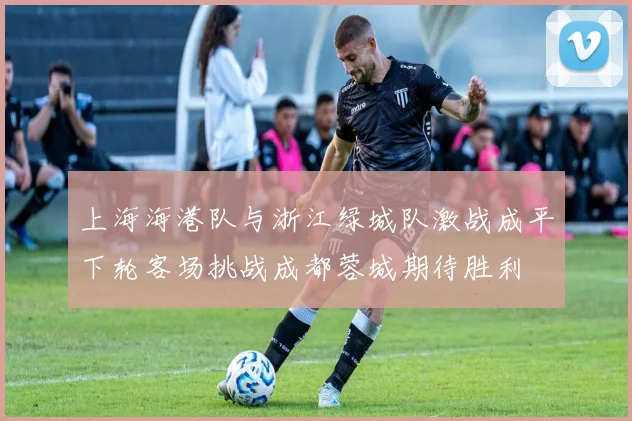 上海海港队与浙江绿城队激战成平下轮客场挑战成都蓉城期待胜利
