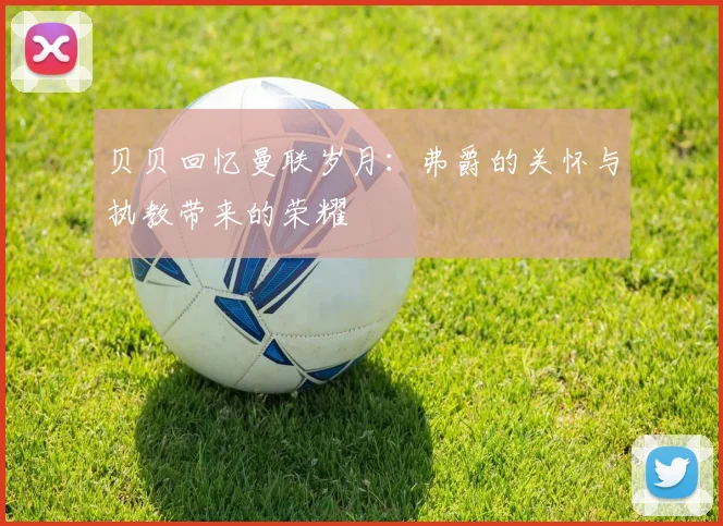 贝贝回忆曼联岁月：弗爵的关怀与执教带来的荣耀