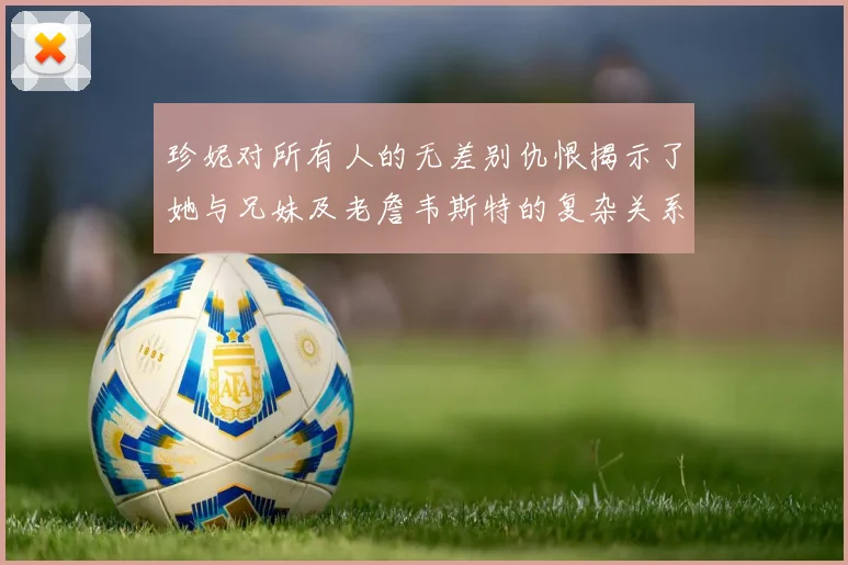 珍妮对所有人的无差别仇恨揭示了她与兄妹及老詹韦斯特的复杂关系