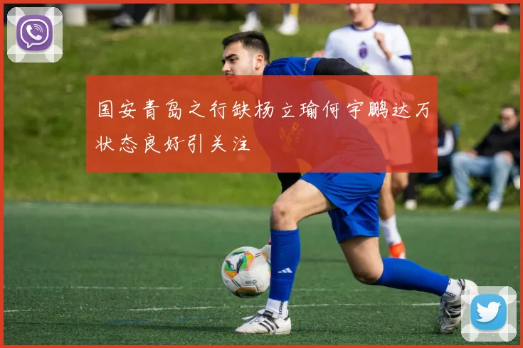国安青岛之行缺杨立瑜何宇鹏达万状态良好引关注