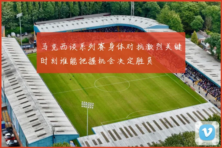马克西谈系列赛身体对抗激烈关键时刻谁能把握机会决定胜负