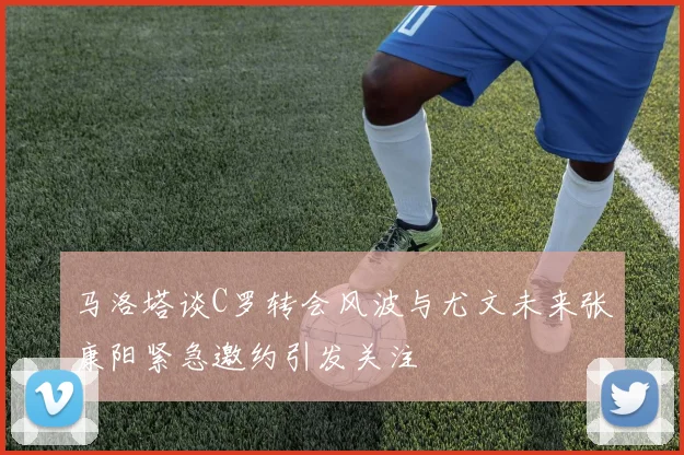 马洛塔谈C罗转会风波与尤文未来张康阳紧急邀约引发关注