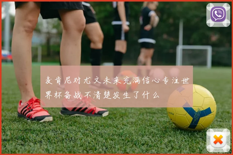 麦肯尼对尤文未来充满信心专注世界杯备战不清楚发生了什么