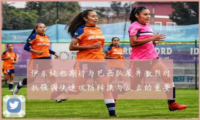 伊东纯也期待与巴西队展开激烈对抗强调快速攻防转换与反击的重要性
