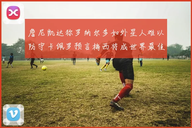 詹尼凯达称罗纳尔多如外星人难以防守卡佩罗预言梅西将成世界最佳
