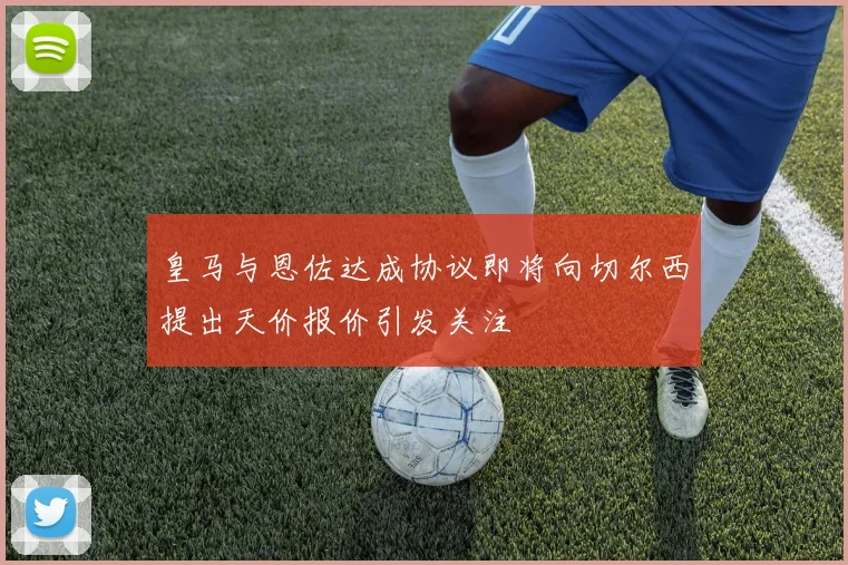 皇马与恩佐达成协议即将向切尔西提出天价报价引发关注