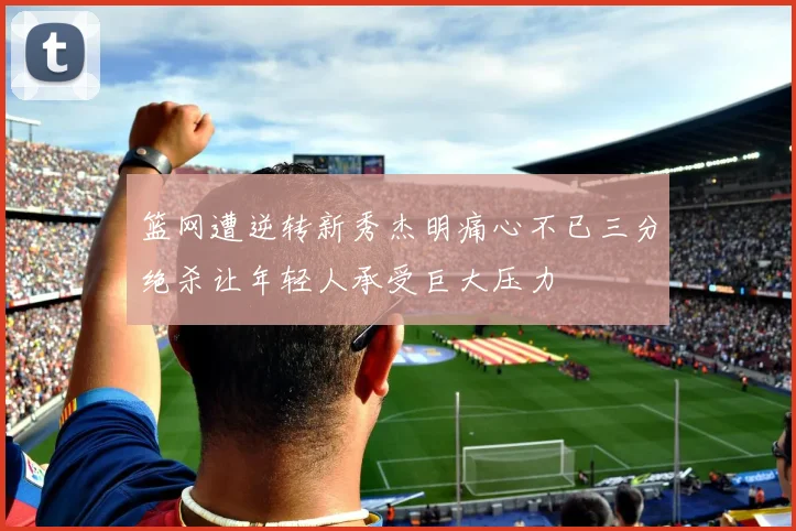 篮网遭逆转新秀杰明痛心不已三分绝杀让年轻人承受巨大压力
