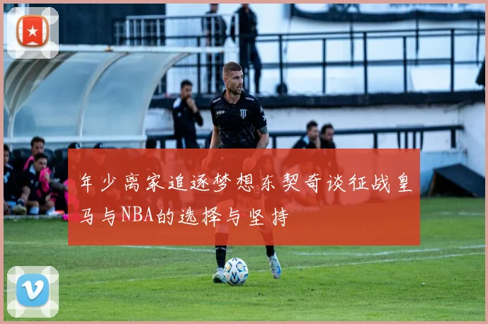 年少离家追逐梦想东契奇谈征战皇马与NBA的选择与坚持