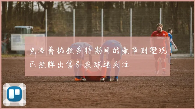 克洛普执教多特期间的豪华别墅现已挂牌出售引发球迷关注