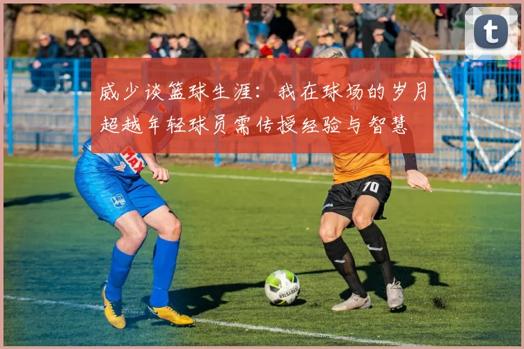 威少谈篮球生涯：我在球场的岁月超越年轻球员需传授经验与智慧