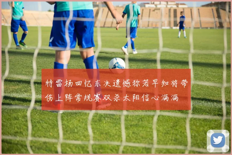 特雷杨回忆东决遗憾称若早知将带伤上阵常规赛双杀太阳信心满满