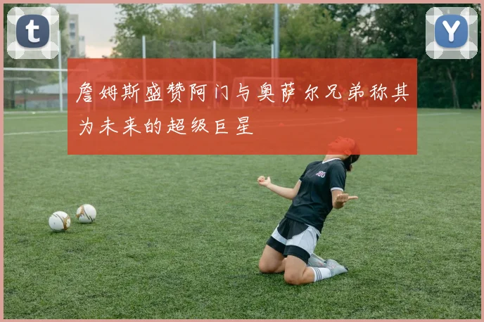 詹姆斯盛赞阿门与奥萨尔兄弟称其为未来的超级巨星
