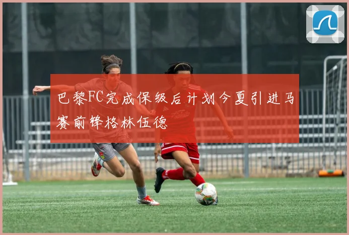 巴黎FC完成保级后计划今夏引进马赛前锋格林伍德