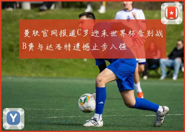 曼联官网报道C罗迎来世界杯告别战B费与达洛特遗憾止步八强